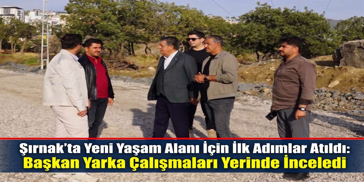 Şırnak’ta Yeni Yaşam Alanı İçin İlk Adımlar Atıldı: Başkan Yarka Çalışmaları Yerinde İnceledi